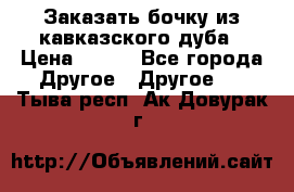 Заказать бочку из кавказского дуба › Цена ­ 100 - Все города Другое » Другое   . Тыва респ.,Ак-Довурак г.